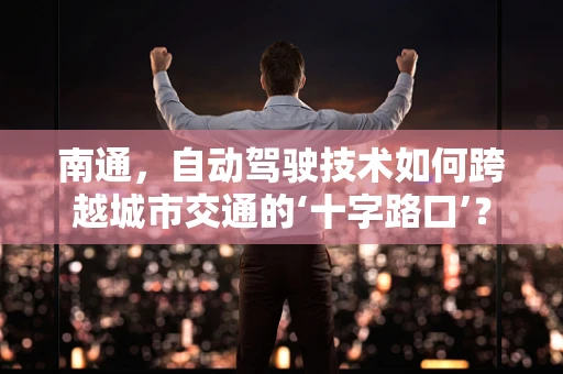 南通，自动驾驶技术如何跨越城市交通的‘十字路口’？