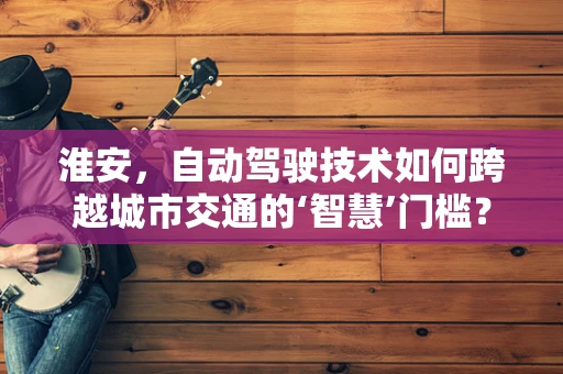 淮安，自动驾驶技术如何跨越城市交通的‘智慧’门槛？