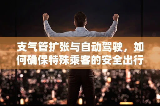 支气管扩张与自动驾驶，如何确保特殊乘客的安全出行？