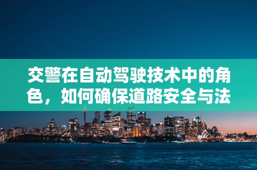 交警在自动驾驶技术中的角色，如何确保道路安全与法规的双重保障？