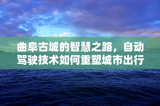 曲阜古城的智慧之路，自动驾驶技术如何重塑城市出行？