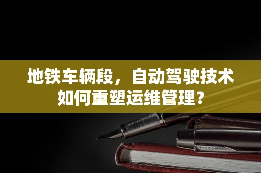 地铁车辆段，自动驾驶技术如何重塑运维管理？