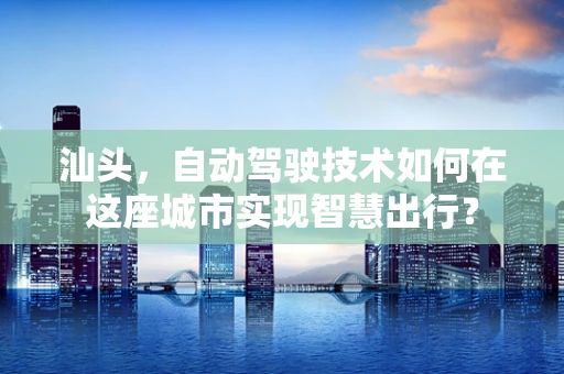 汕头，自动驾驶技术如何在这座城市实现智慧出行？