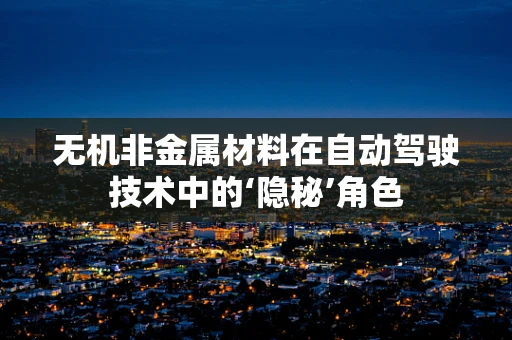 无机非金属材料在自动驾驶技术中的‘隐秘’角色