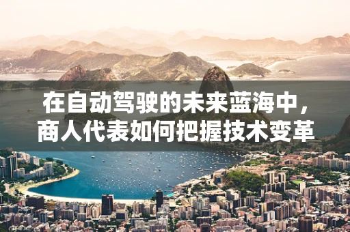 在自动驾驶的未来蓝海中，商人代表如何把握技术变革的脉搏？