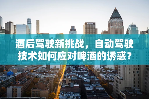 酒后驾驶新挑战，自动驾驶技术如何应对啤酒的诱惑？