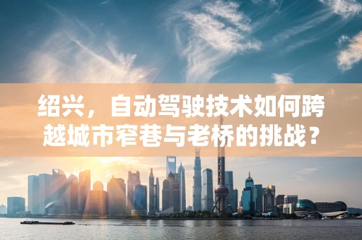 绍兴，自动驾驶技术如何跨越城市窄巷与老桥的挑战？
