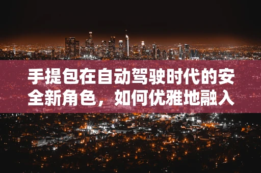 手提包在自动驾驶时代的安全新角色，如何优雅地融入未来出行？