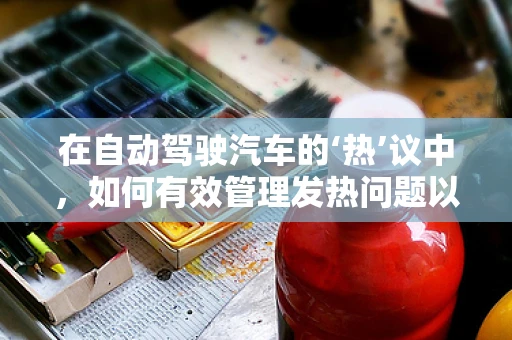 在自动驾驶汽车的‘热’议中，如何有效管理发热问题以保障安全？