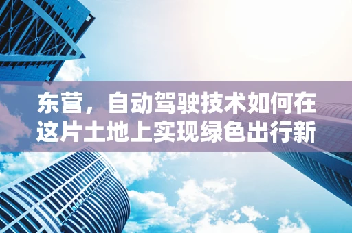 东营，自动驾驶技术如何在这片土地上实现绿色出行新篇章？