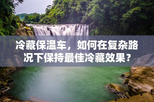 冷藏保温车，如何在复杂路况下保持最佳冷藏效果？