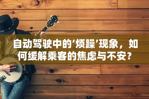 自动驾驶中的‘烦躁’现象，如何缓解乘客的焦虑与不安？