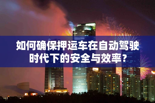 如何确保押运车在自动驾驶时代下的安全与效率？