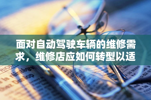 面对自动驾驶车辆的维修需求，维修店应如何转型以适应未来？