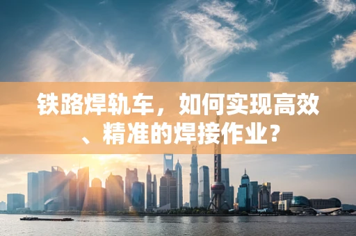 铁路焊轨车，如何实现高效、精准的焊接作业？