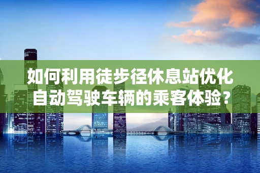如何利用徒步径休息站优化自动驾驶车辆的乘客体验？