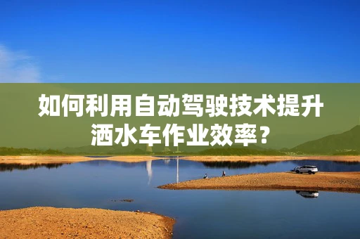 如何利用自动驾驶技术提升洒水车作业效率？