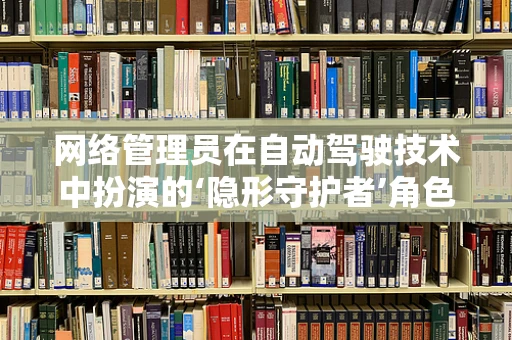网络管理员在自动驾驶技术中扮演的‘隐形守护者’角色