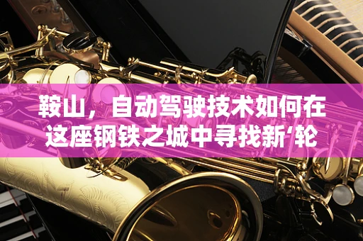 鞍山，自动驾驶技术如何在这座钢铁之城中寻找新‘轮’动？