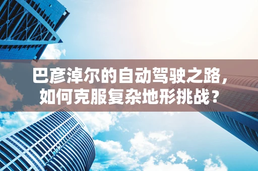 巴彦淖尔的自动驾驶之路，如何克服复杂地形挑战？