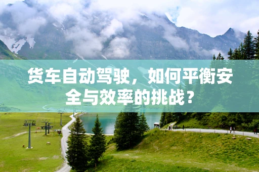 货车自动驾驶，如何平衡安全与效率的挑战？