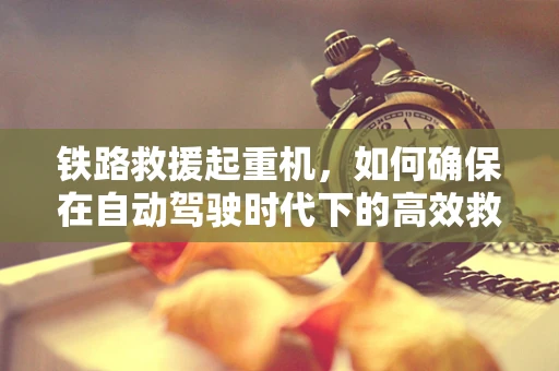 铁路救援起重机，如何确保在自动驾驶时代下的高效救援？