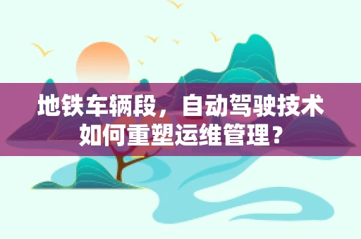 地铁车辆段，自动驾驶技术如何重塑运维管理？