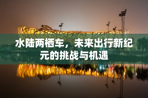 水陆两栖车，未来出行新纪元的挑战与机遇