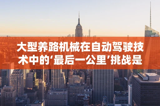 大型养路机械在自动驾驶技术中的‘最后一公里’挑战是什么？