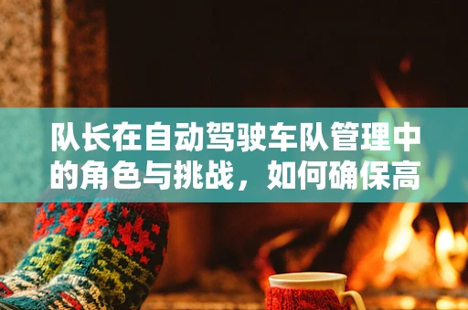 队长在自动驾驶车队管理中的角色与挑战，如何确保高效协同与安全行驶？