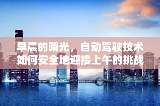 早晨的曙光，自动驾驶技术如何安全地迎接上午的挑战？