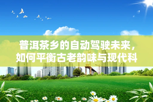 普洱茶乡的自动驾驶未来，如何平衡古老韵味与现代科技？