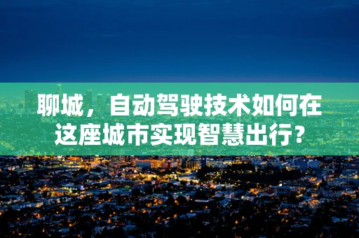 聊城，自动驾驶技术如何在这座城市实现智慧出行？