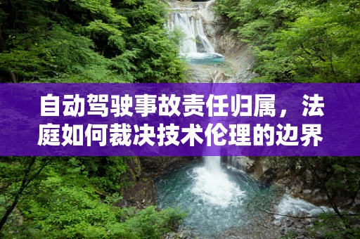 自动驾驶事故责任归属，法庭如何裁决技术伦理的边界？