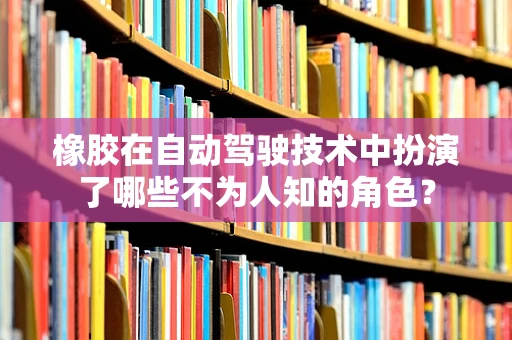 橡胶在自动驾驶技术中扮演了哪些不为人知的角色？