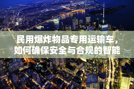 民用爆炸物品专用运输车，如何确保安全与合规的智能驾驶？