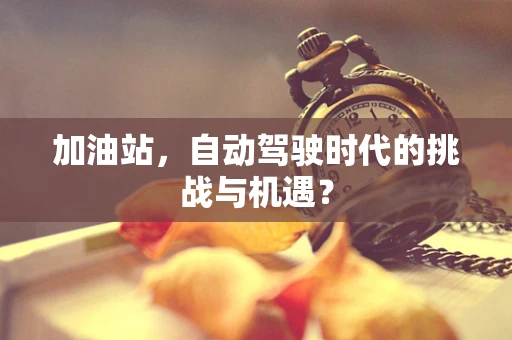 加油站，自动驾驶时代的挑战与机遇？
