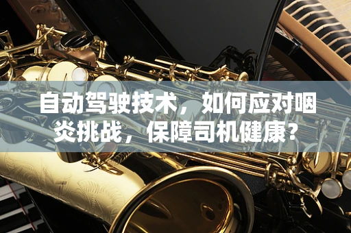 自动驾驶技术，如何应对咽炎挑战，保障司机健康？