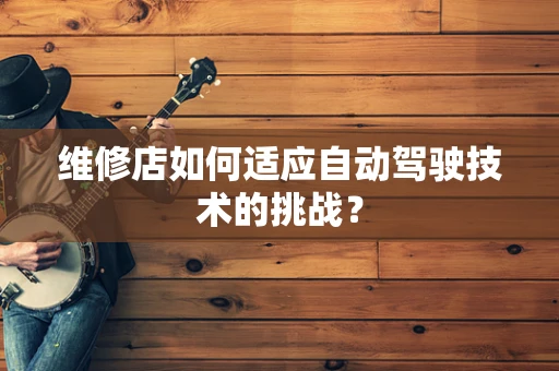 维修店如何适应自动驾驶技术的挑战？