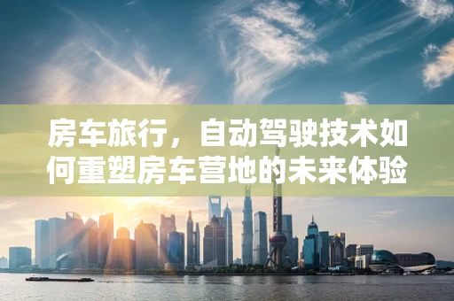 房车旅行，自动驾驶技术如何重塑房车营地的未来体验？