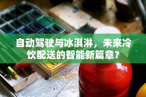 自动驾驶与冰淇淋，未来冷饮配送的智能新篇章？