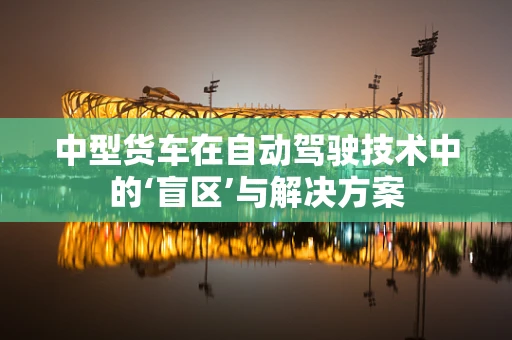 中型货车在自动驾驶技术中的‘盲区’与解决方案