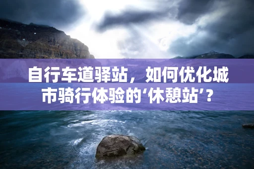 自行车道驿站，如何优化城市骑行体验的‘休憩站’？