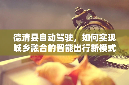 德清县自动驾驶，如何实现城乡融合的智能出行新模式？