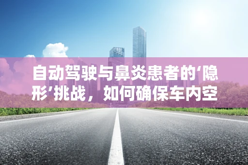 自动驾驶与鼻炎患者的‘隐形’挑战，如何确保车内空气质量？