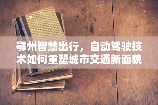 鄂州智慧出行，自动驾驶技术如何重塑城市交通新面貌？