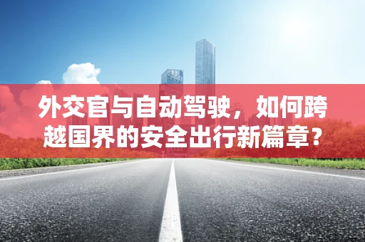 外交官与自动驾驶，如何跨越国界的安全出行新篇章？