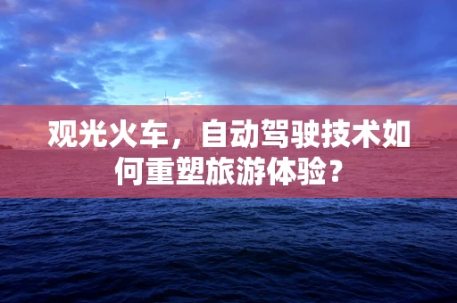 观光火车，自动驾驶技术如何重塑旅游体验？