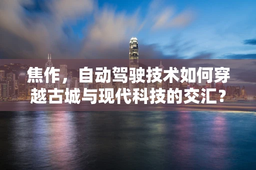 焦作，自动驾驶技术如何穿越古城与现代科技的交汇？