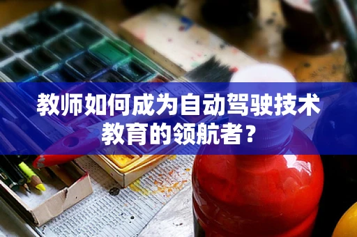 教师如何成为自动驾驶技术教育的领航者？